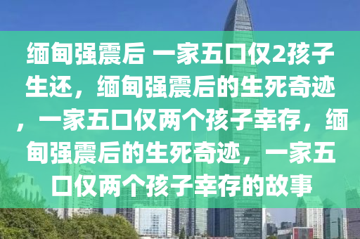缅甸强震后 一家五口仅2孩子生还，缅甸强震后的生死奇迹，一家五口仅两个孩子幸存，缅甸强震后的生死奇迹，一家五口仅两个孩子幸存的故事