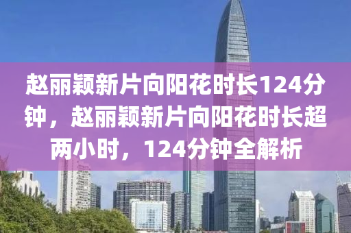 赵丽颖新片向阳花时长124分钟，赵丽颖新片向阳花时长超两小时，124分钟全解析