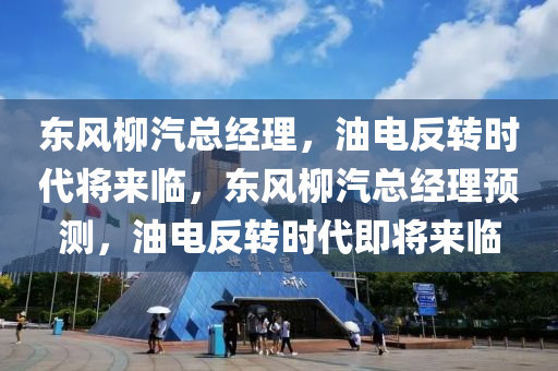 东风柳汽总经理，油电反转时代将来临，东风柳汽总经理预测，油电反转时代即将来临