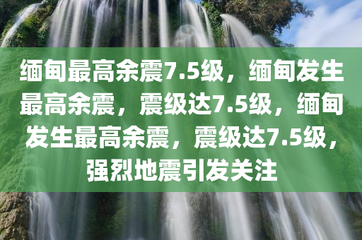 缅甸最高余震7.5级，缅甸发生最高余震，震级达7.5级，缅甸发生最高余震，震级达7.5级，强烈地震引发关注