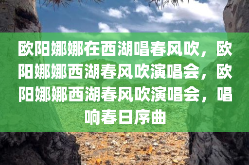 欧阳娜娜在西湖唱春风吹，欧阳娜娜西湖春风吹演唱会，欧阳娜娜西湖春风吹演唱会，唱响春日序曲