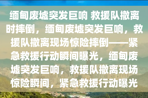 缅甸废墟突发巨响 救援队撤离时摔倒，缅甸废墟突发巨响，救援队撤离现场惊险摔倒——紧急救援行动瞬间曝光，缅甸废墟突发巨响，救援队撤离现场惊险瞬间，紧急救援行动曝光