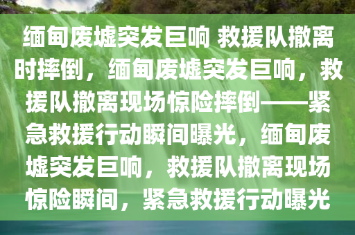 缅甸废墟突发巨响 救援队撤离时摔倒，缅甸废墟突发巨响，救援队撤离现场惊险摔倒——紧急救援行动瞬间曝光，缅甸废墟突发巨响，救援队撤离现场惊险瞬间，紧急救援行动曝光