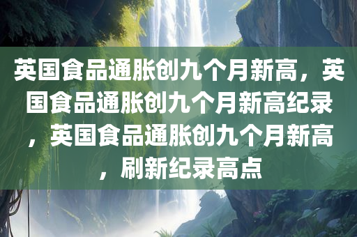 英国食品通胀创九个月新高，英国食品通胀创九个月新高纪录，英国食品通胀创九个月新高，刷新纪录高点