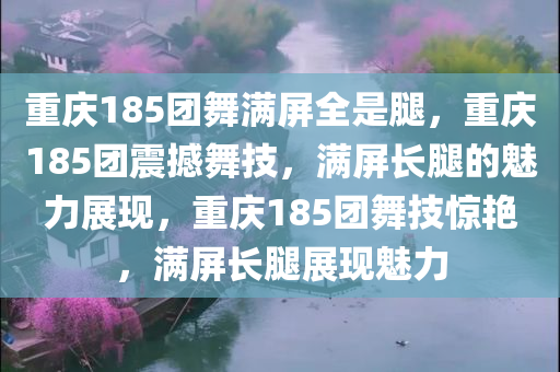 重庆185团舞满屏全是腿，重庆185团震撼舞技，满屏长腿的魅力展现，重庆185团舞技惊艳，满屏长腿展现魅力