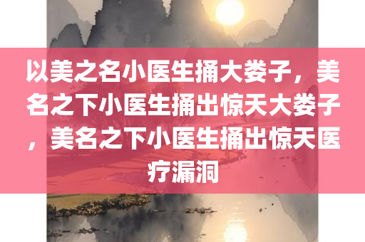 以美之名小医生捅大娄子，美名之下小医生捅出惊天大娄子，美名之下小医生捅出惊天医疗漏洞