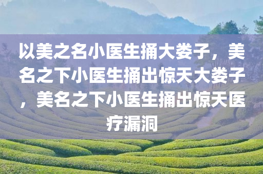 以美之名小医生捅大娄子，美名之下小医生捅出惊天大娄子，美名之下小医生捅出惊天医疗漏洞