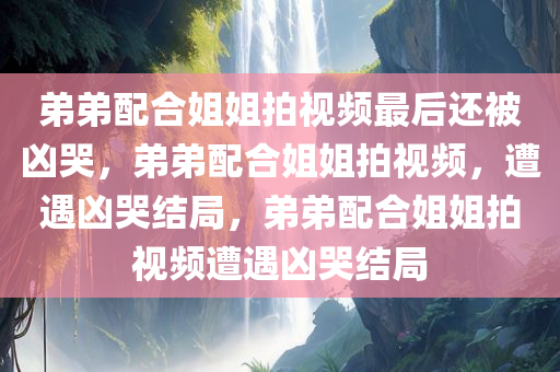 弟弟配合姐姐拍视频最后还被凶哭，弟弟配合姐姐拍视频，遭遇凶哭结局，弟弟配合姐姐拍视频遭遇凶哭结局