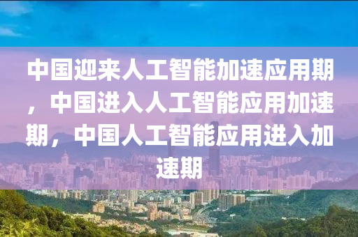 中国迎来人工智能加速应用期，中国进入人工智能应用加速期，中国人工智能应用进入加速期
