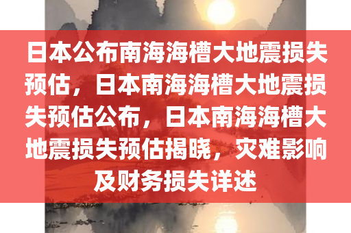 日本公布南海海槽大地震损失预估，日本南海海槽大地震损失预估公布，日本南海海槽大地震损失预估揭晓，灾难影响及财务损失详述