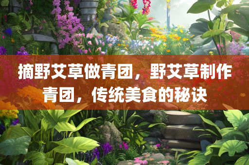 摘野艾草做青团，野艾草制作青团，传统美食的秘诀