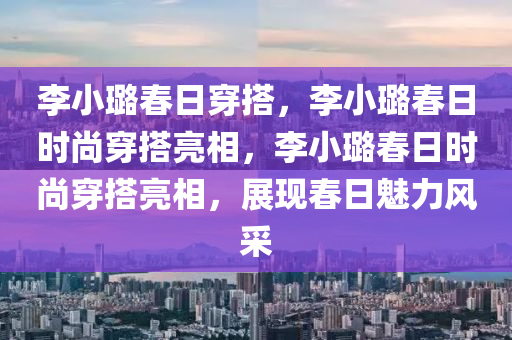 李小璐春日穿搭，李小璐春日时尚穿搭亮相，李小璐春日时尚穿搭亮相，展现春日魅力风采