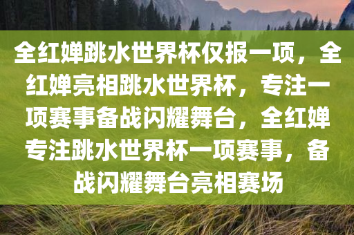 全红婵跳水世界杯仅报一项，全红婵亮相跳水世界杯，专注一项赛事备战闪耀舞台，全红婵专注跳水世界杯一项赛事，备战闪耀舞台亮相赛场