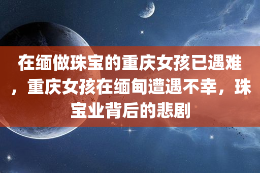 在缅做珠宝的重庆女孩已遇难，重庆女孩在缅甸遭遇不幸，珠宝业背后的悲剧