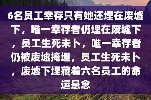 6名员工幸存只有她还埋在废墟下，唯一幸存者仍埋在废墟下，员工生死未卜，唯一幸存者仍被废墟掩埋，员工生死未卜，废墟下埋藏着六名员工的命运悬念