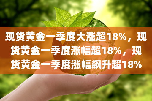 现货黄金一季度大涨超18%，现货黄金一季度涨幅超18%，现货黄金一季度涨幅飙升超18%