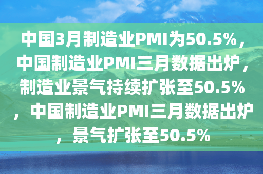 中国3月制造业PMI为50.5%，中国制造业PMI三月数据出炉，制造业景气持续扩张至50.5%，中国制造业PMI三月数据出炉，景气扩张至50.5%