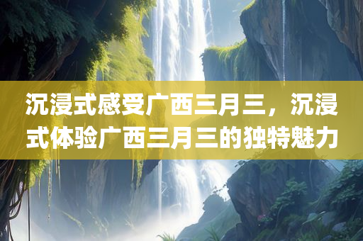 沉浸式感受广西三月三，沉浸式体验广西三月三的独特魅力