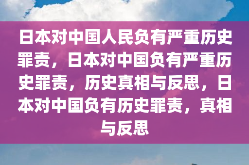 日本对中国人民负有严重历史罪责，日本对中国负有严重历史罪责，历史真相与反思，日本对中国负有历史罪责，真相与反思