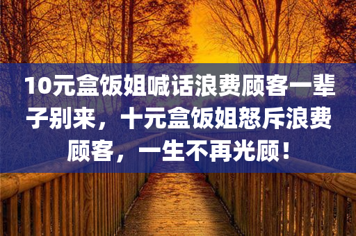 10元盒饭姐喊话浪费顾客一辈子别来，十元盒饭姐怒斥浪费顾客，一生不再光顾！