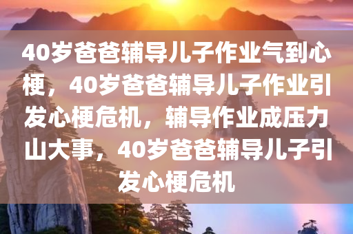 40岁爸爸辅导儿子作业气到心梗，40岁爸爸辅导儿子作业引发心梗危机，辅导作业成压力山大事，40岁爸爸辅导儿子引发心梗危机