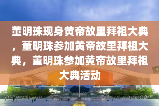 董明珠现身黄帝故里拜祖大典，董明珠参加黄帝故里拜祖大典，董明珠参加黄帝故里拜祖大典活动