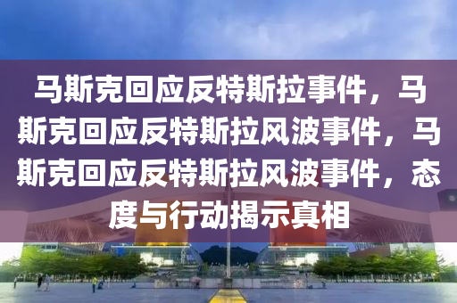 马斯克回应反特斯拉事件，马斯克回应反特斯拉风波事件，马斯克回应反特斯拉风波事件，态度与行动揭示真相