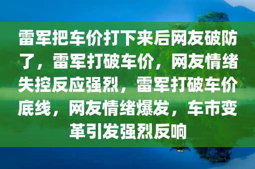 雷军把车价打下来后网友破防了，雷军打破车价，网友情绪失控反应强烈，雷军打破车价底线，网友情绪爆发，车市变革引发强烈反响