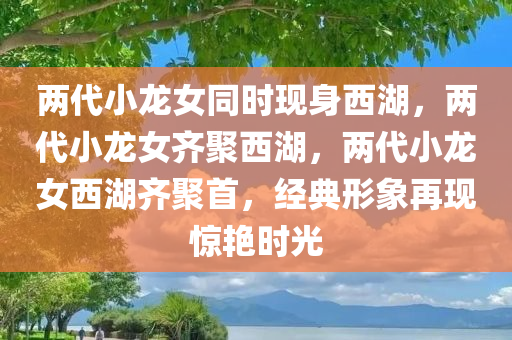 两代小龙女同时现身西湖，两代小龙女齐聚西湖，两代小龙女西湖齐聚首，经典形象再现惊艳时光