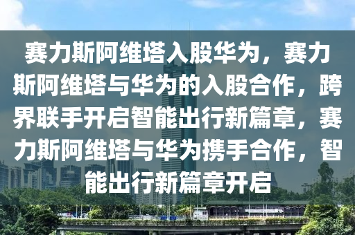 赛力斯阿维塔入股华为，赛力斯阿维塔与华为的入股合作，跨界联手开启智能出行新篇章，赛力斯阿维塔与华为携手合作，智能出行新篇章开启