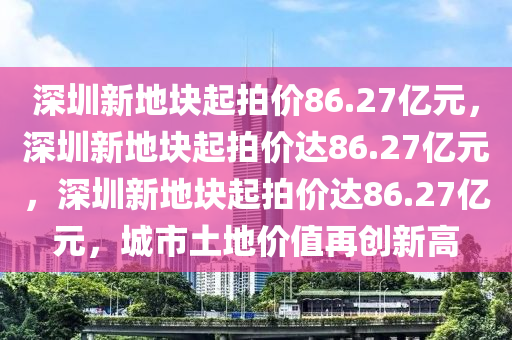 深圳新地块起拍价86.27亿元，深圳新地块起拍价达86.27亿元，深圳新地块起拍价达86.27亿元，城市土地价值再创新高