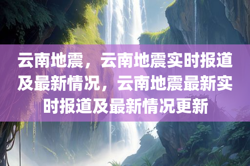 云南地震，云南地震实时报道及最新情况，云南地震最新实时报道及最新情况更新