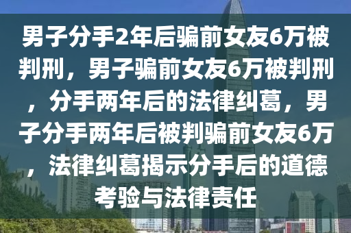 男子分手2年后骗前女友6万被判刑，男子骗前女友6万被判刑，分手两年后的法律纠葛，男子分手两年后被判骗前女友6万，法律纠葛揭示分手后的道德考验与法律责任