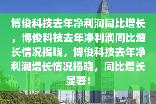 博俊科技去年净利润同比增长，博俊科技去年净利润同比增长情况揭晓，博俊科技去年净利润增长情况揭晓，同比增长显著！