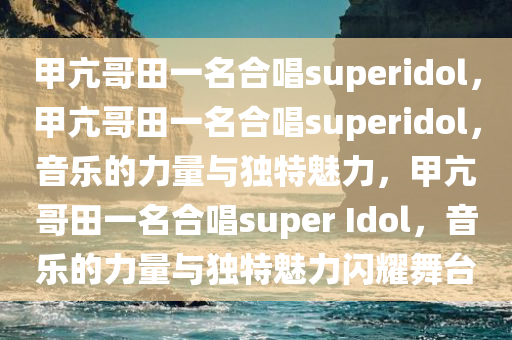 甲亢哥田一名合唱superidol，甲亢哥田一名合唱superidol，音乐的力量与独特魅力，甲亢哥田一名合唱super Idol，音乐的力量与独特魅力闪耀舞台