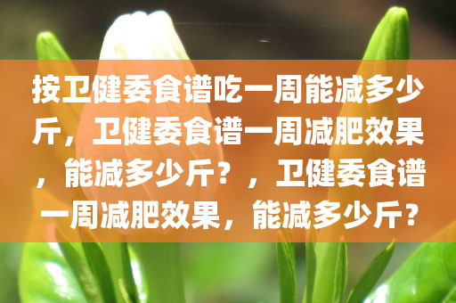 按卫健委食谱吃一周能减多少斤，卫健委食谱一周减肥效果，能减多少斤？，卫健委食谱一周减肥效果，能减多少斤？
