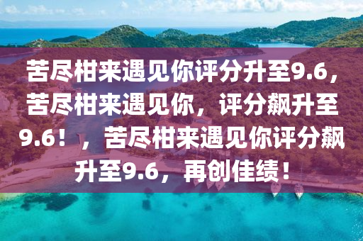 苦尽柑来遇见你评分升至9.6，苦尽柑来遇见你，评分飙升至9.6！，苦尽柑来遇见你评分飙升至9.6，再创佳绩！