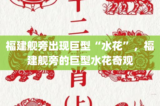 福建舰旁出现巨型“水花”，福建舰旁的巨型水花奇观