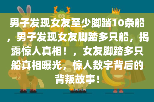 男子发现女友至少脚踏10条船，男子发现女友脚踏多只船，揭露惊人真相！，女友脚踏多只船真相曝光，惊人数字背后的背叛故事！