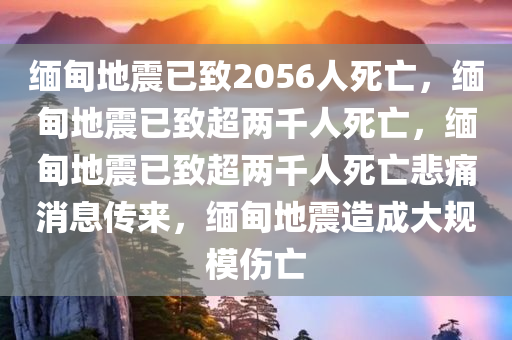 缅甸地震已致2056人死亡，缅甸地震已致超两千人死亡，缅甸地震已致超两千人死亡悲痛消息传来，缅甸地震造成大规模伤亡