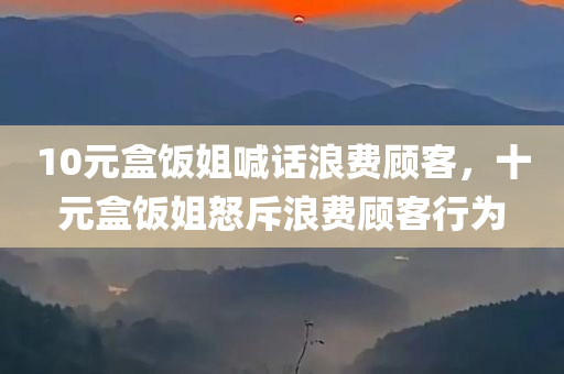 10元盒饭姐喊话浪费顾客，十元盒饭姐怒斥浪费顾客行为