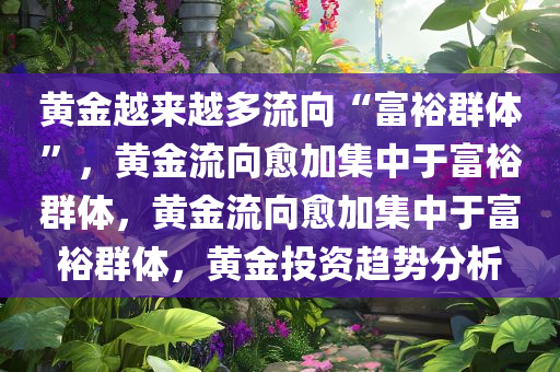 黄金越来越多流向“富裕群体”，黄金流向愈加集中于富裕群体，黄金流向愈加集中于富裕群体，黄金投资趋势分析