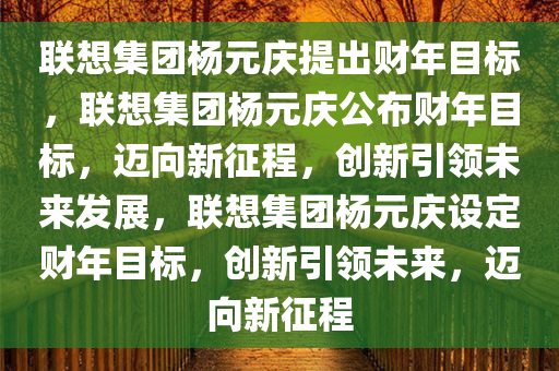 联想集团杨元庆提出财年目标，联想集团杨元庆公布财年目标，迈向新征程，创新引领未来发展，联想集团杨元庆设定财年目标，创新引领未来，迈向新征程