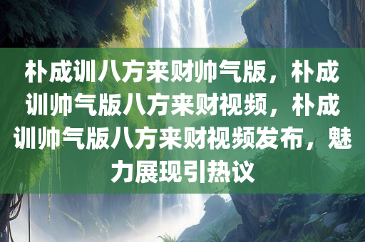 朴成训八方来财帅气版，朴成训帅气版八方来财视频，朴成训帅气版八方来财视频发布，魅力展现引热议