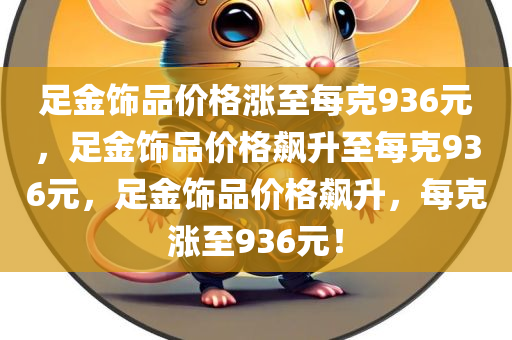 足金饰品价格涨至每克936元，足金饰品价格飙升至每克936元，足金饰品价格飙升，每克涨至936元！