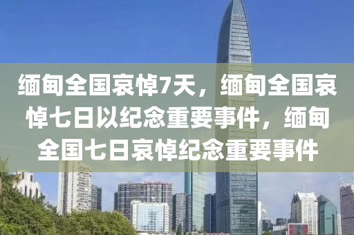 缅甸全国哀悼7天，缅甸全国哀悼七日以纪念重要事件，缅甸全国七日哀悼纪念重要事件
