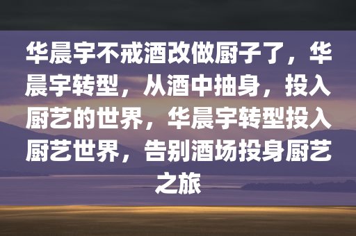 华晨宇不戒酒改做厨子了，华晨宇转型，从酒中抽身，投入厨艺的世界，华晨宇转型投入厨艺世界，告别酒场投身厨艺之旅