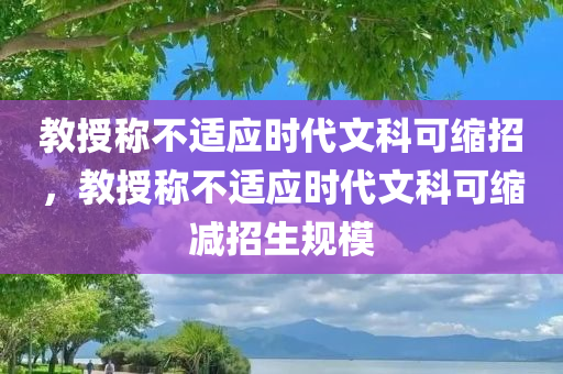 教授称不适应时代文科可缩招，教授称不适应时代文科可缩减招生规模