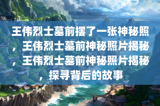 王伟烈士墓前摆了一张神秘照，王伟烈士墓前神秘照片揭秘，王伟烈士墓前神秘照片揭秘，探寻背后的故事