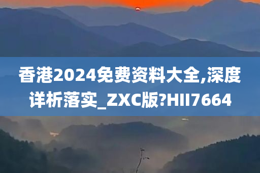 香港2024免费资料大全,深度详析落实_ZXC版?HII7664